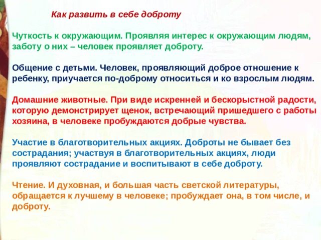  Как развить в себе доброту  Чуткость к окружающим. Проявляя интерес к окружающим людям, заботу о них – человек проявляет доброту.  Общение с детьми. Человек, проявляющий доброе отношение к ребенку, приучается по-доброму относиться и ко взрослым людям.  Домашние животные. При виде искренней и бескорыстной радости, которую демонстрирует щенок, встречающий пришедшего с работы хозяина, в человеке пробуждаются добрые чувства.  Участие в благотворительных акциях. Доброты не бывает без сострадания; участвуя в благотворительных акциях, люди проявляют сострадание и воспитывают в себе доброту.  Чтение. И духовная, и большая часть светской литературы, обращается к лучшему в человеке; пробуждает она, в том числе, и доброту. 
