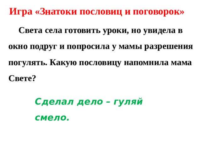 Игра «Знатоки пословиц и поговорок»  Света села готовить уроки, но увидела в окно подруг и попросила у мамы разрешения погулять. Какую пословицу напомнила мама Свете? Сделал дело – гуляй смело. 