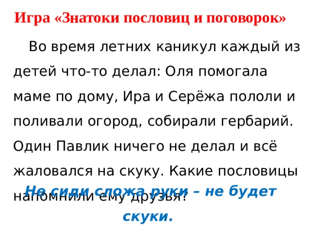 Игра «Знатоки пословиц и поговорок»  Во время летних каникул каждый из детей что-то делал: Оля помогала маме по дому, Ира и Серёжа пололи и поливали огород, собирали гербарий. Один Павлик ничего не делал и всё жаловался на скуку. Какие пословицы напомнили ему друзья? Не сиди сложа руки – не будет скуки. Скучен день до вечера, если делать нечего. 