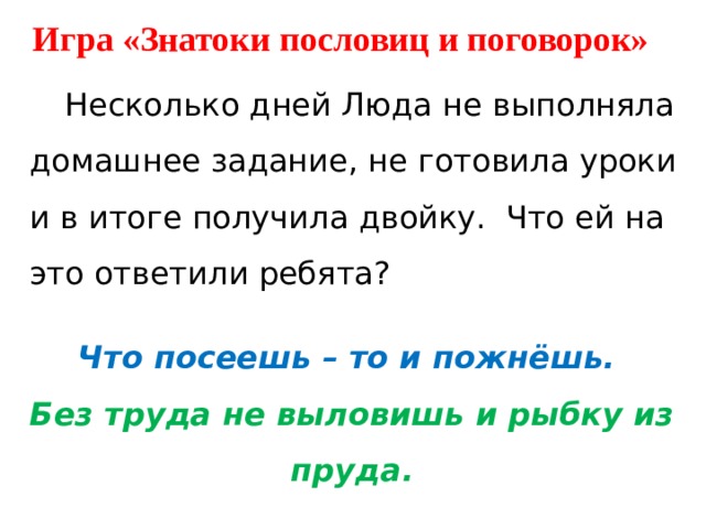Игра «Знатоки пословиц и поговорок»  Несколько дней Люда не выполняла домашнее задание, не готовила уроки и в итоге получила двойку.  Что ей на это ответили ребята? Что посеешь – то и пожнёшь. Без труда не выловишь и рыбку из пруда. 