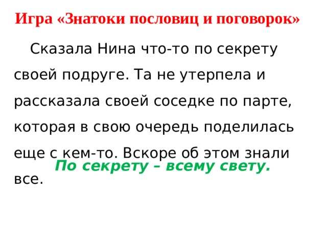 Игра «Знатоки пословиц и поговорок»  Сказала Нина что-то по секрету своей подруге. Та не утерпела и рассказала своей соседке по парте, которая в свою очередь поделилась еще с кем-то. Вскоре об этом знали все. По секрету – всему свету. 