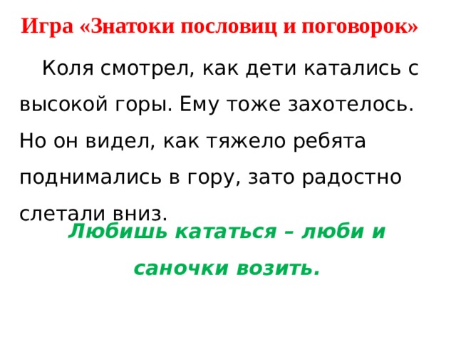 Игра «Знатоки пословиц и поговорок»  Коля смотрел, как дети катались с высокой горы. Ему тоже захотелось. Но он видел, как тяжело ребята поднимались в гору, зато радостно слетали вниз.  Любишь кататься – люби и саночки возить. 
