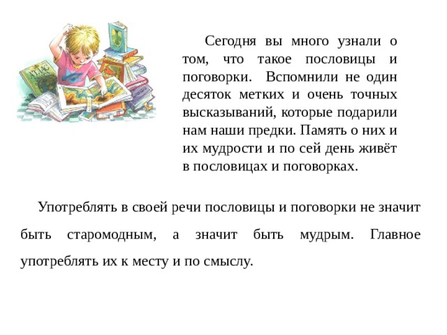  Сегодня вы много узнали о том, что такое пословицы и поговорки. Вспомнили не один десяток метких и очень точных высказываний, которые подарили нам наши предки. Память о них и их мудрости и по сей день живёт в пословицах и поговорках.   Употреблять в своей речи пословицы и поговорки не значит быть старомодным, a значит быть мудрым. Главное употреблять их к месту и по смыслу. 