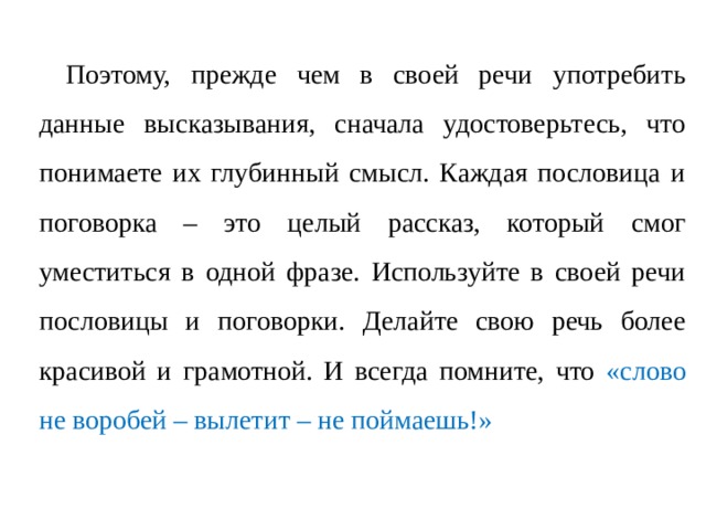 Поэтому, прежде чем в своей речи употребить данные высказывания, сначала удостоверьтесь, что понимаете их глубинный смысл. Каждая пословица и поговорка – это целый рассказ, который смог уместиться в одной фразе. Используйте в своей речи пословицы и поговорки. Делайте свою речь более красивой и грамотной. И всегда помните, что «слово не воробей – вылетит – не поймаешь!» 