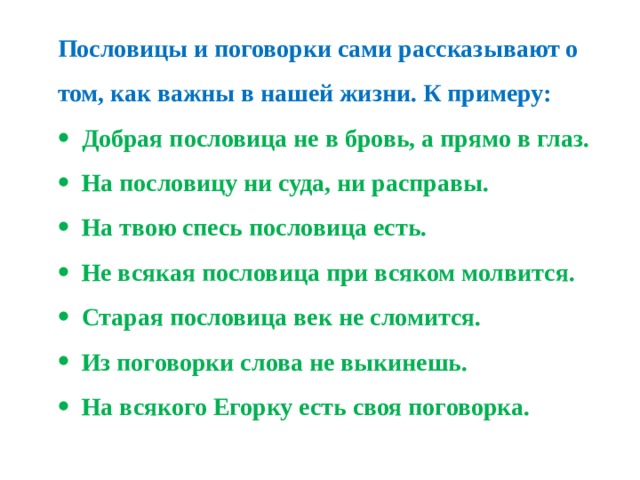 Пословицы и поговорки сами рассказывают о том, как важны в нашей жизни. К примеру: Добрая пословица не в бровь, а прямо в глаз. На пословицу ни суда, ни расправы. На твою спесь пословица есть. Не всякая пословица при всяком молвится. Старая пословица век не сломится. Из поговорки слова не выкинешь. На всякого Егорку есть своя поговорка. 
