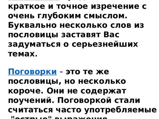 Пословицы   представляют собой краткое и точное изречение с очень глубоким смыслом. Буквально несколько слов из пословицы заставят Вас задуматься о серьезнейших темах .  Поговорки   - это те же пословицы, но несколько короче. Они не содержат поучений. Поговоркой стали считаться часто употребляемые  