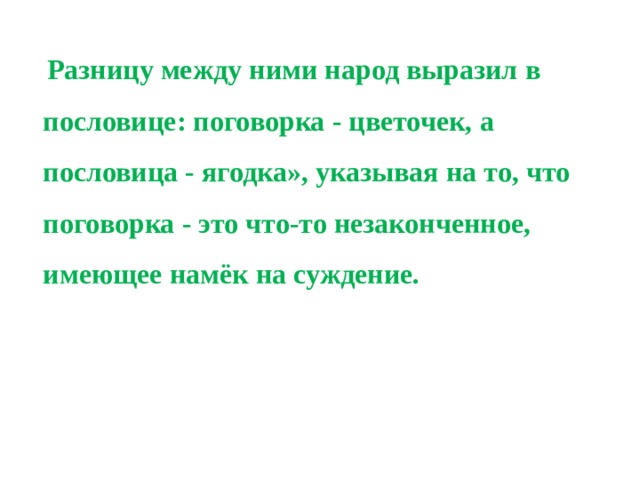  Разницу между ними народ выразил в пословице: поговорка - цветочек, а пословица - ягодка», указывая на то, что поговорка - это что-то незаконченное, имеющее намёк на суждение. 
