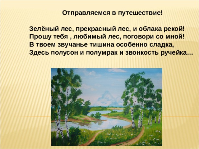  Отправляемся в путешествие!  Зелёный лес, прекрасный лес, и облака рекой! Прошу тебя , любимый лес, поговори со мной!  В твоем звучанье тишина особенно сладка,  Здесь полусон и полумрак и звонкость ручейка… 