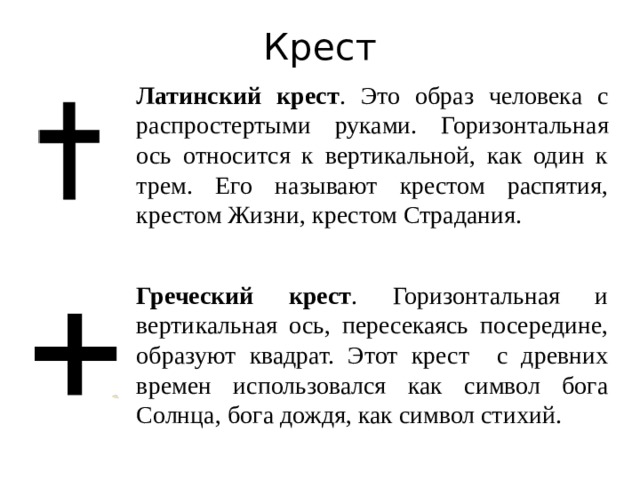 Крест Латинский крест . Это образ человека с распростертыми руками. Горизонтальная ось относится к вертикальной, как один к трем. Его называют крестом распятия, крестом Жизни, крестом Страдания. Греческий крест . Горизонтальная и вертикальная ось, пересекаясь посередине, образуют квадрат. Этот крест с древних времен использовался как символ бога Солнца, бога дождя, как символ стихий.