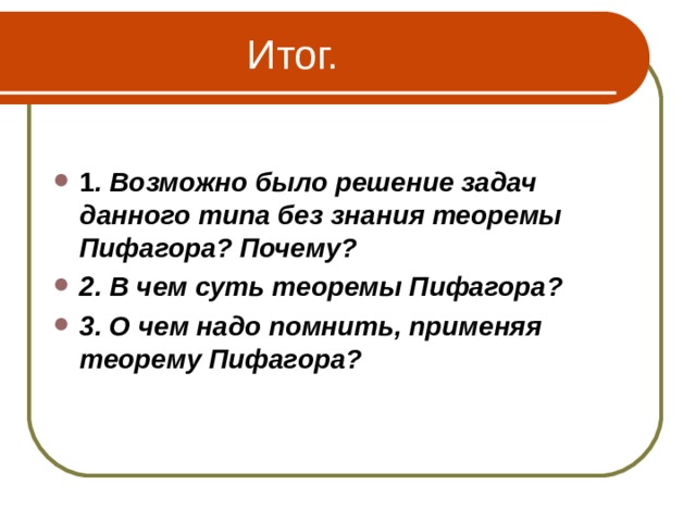  Итог.  1 . Возможно было решение задач данного типа без знания теоремы Пифагора? Почему? 2. В чем суть теоремы Пифагора? 3. О чем надо помнить, применяя теорему Пифагора? 