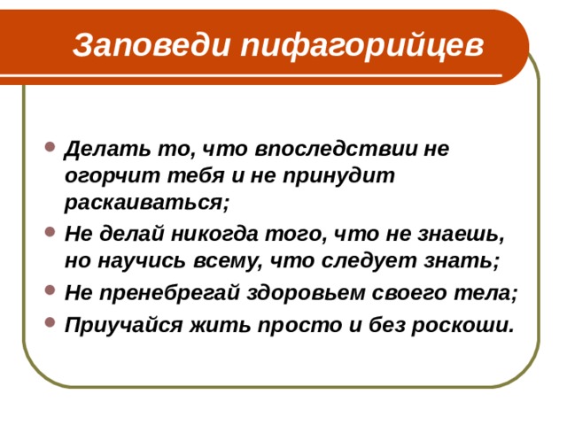  Заповеди пифагорийцев  Делать то, что впоследствии не огорчит тебя и не принудит раскаиваться; Не делай никогда того, что не знаешь, но научись всему, что следует знать; Не пренебрегай здоровьем своего тела; Приучайся жить просто и без роскоши. 