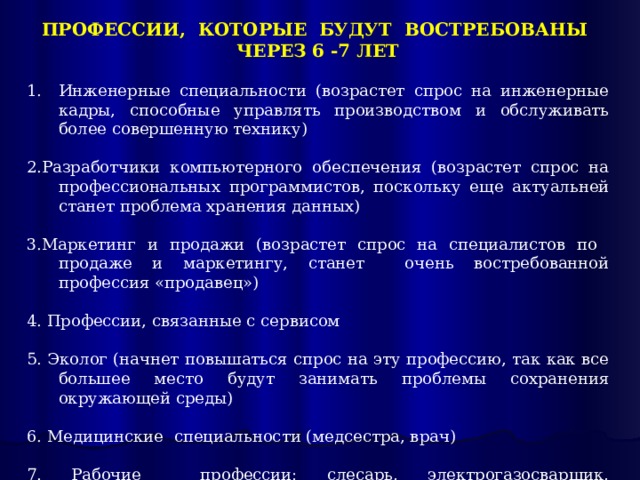 ПРОФЕССИИ, КОТОРЫЕ БУДУТ ВОСТРЕБОВАНЫ ЧЕРЕЗ 6 -7 ЛЕТ Инженерные специальности (возрастет спрос на инженерные кадры, способные управлять производством и обслуживать более совершенную технику) 2.Разработчики компьютерного обеспечения (возрастет спрос на профессиональных программистов, поскольку еще актуальней станет проблема хранения данных) 3.Маркетинг и продажи (возрастет спрос на специалистов по продаже и маркетингу, станет очень востребованной профессия «продавец») 4. Профессии, связанные с сервисом 5. Эколог (начнет повышаться спрос на эту профессию, так как все большее место будут занимать проблемы сохранения окружающей среды) 6. Медицинские специальности (медсестра, врач) 7. Рабочие профессии: слесарь, электрогазосварщик, электромонтер, токарь и др. 
