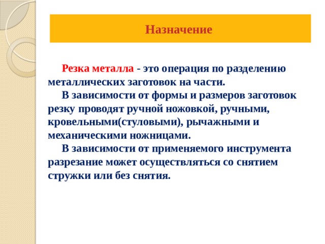 Назначение   Резка металла - это операция по разделению металлических заготовок на части.  В зависимости от формы и размеров заготовок резку проводят ручной ножовкой, ручными, кровельными(стуловыми), рычажными и механическими ножницами.  В зависимости от применяемого инструмента разрезание может осуществляться со снятием стружки или без снятия.     