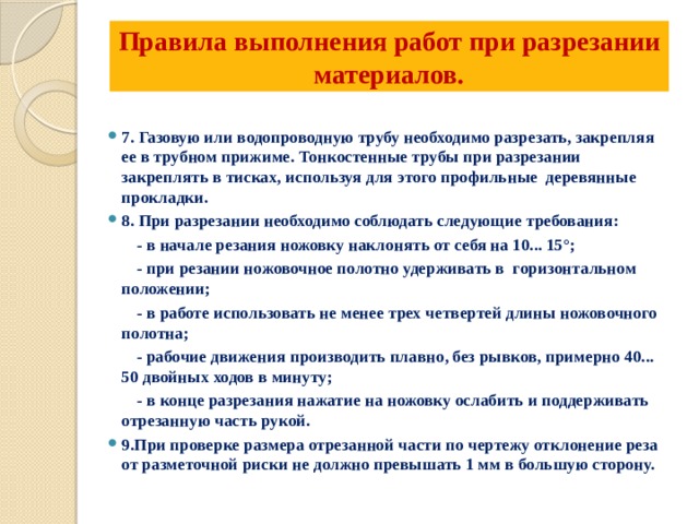 Правила выполнения работ при разрезании материалов.   7. Газовую или водопроводную трубу необходимо разрезать, закрепляя ее в трубном прижиме. Тонкостенные трубы при разрезании закреплять в тисках, используя для этого профильные деревянные прокладки. 8. При разрезании необходимо соблюдать следующие требования:  - в начале резания ножовку наклонять от себя на 10... 15°;  - при резании ножовочное полотно удерживать в горизонтальном положении;  - в работе использовать не менее трех четвертей длины ножовочного полотна;  - рабочие движения производить плавно, без рывков, примерно 40... 50 двойных ходов в минуту;  - в конце разрезания нажатие на ножовку ослабить и поддерживать отрезанную часть рукой. 9.При проверке размера отрезанной части по чертежу отклонение реза от разметочной риски не должно превышать 1 мм в большую сторону. 