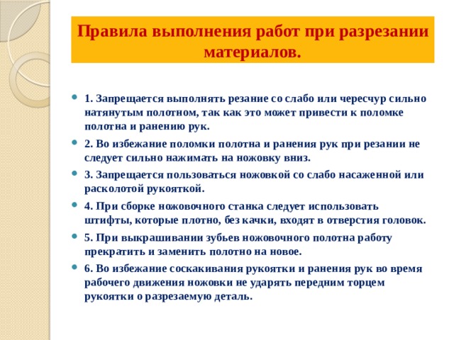 Правила выполнения работ при разрезании материалов.   1. Запрещается выполнять резание со слабо или чересчур сильно натянутым полотном, так как это может привести к поломке полотна и ранению рук. 2. Во избежание поломки полотна и ранения рук при резании не следует сильно нажимать на ножовку вниз. 3. Запрещается пользоваться ножовкой со слабо насаженной или расколотой рукояткой. 4. При сборке ножовочного станка следует использовать штифты, которые плотно, без качки, входят в отверстия головок. 5. При выкрашивании зубьев ножовочного полотна работу прекратить и заменить полотно на новое. 6. Во избежание соскакивания рукоятки и ранения рук во время рабочего движения ножовки не ударять передним торцем рукоятки о разрезаемую деталь.  