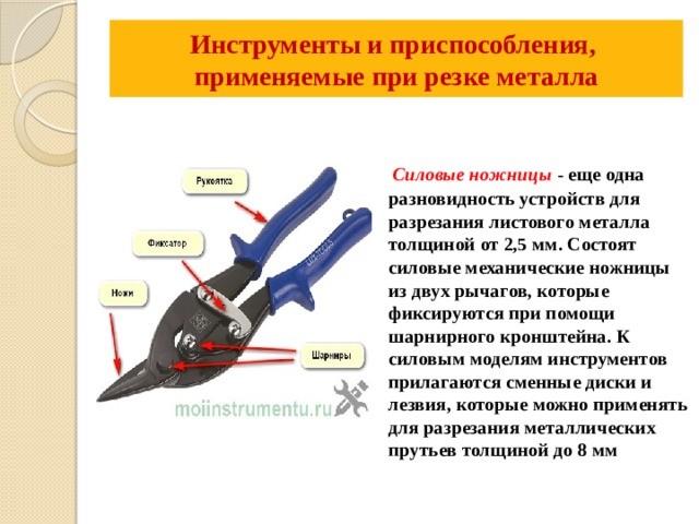 Инструменты и приспособления,  применяемые при резке металла    Силовые ножницы - еще одна разновидность устройств для разрезания листового металла толщиной от 2,5 мм. Состоят силовые механические ножницы из двух рычагов, которые фиксируются при помощи шарнирного кронштейна. К силовым моделям инструментов прилагаются сменные диски и лезвия, которые можно применять для разрезания металлических прутьев толщиной до 8 мм 