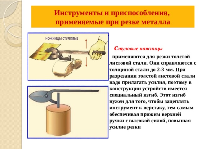 Инструменты и приспособления,  применяемые при резке металла     с туловые ножницы  применяются для резки толстой листовой стали. Они справляются с толщиной стали до 2-3 мм. При разрезании толстой листовой стали надо прилагать усилия, поэтому в конструкции устройств имеется специальный изгиб. Этот изгиб нужен для того, чтобы зацеплять инструмент к верстаку, тем самым обеспечивая прижим верхней ручки с высокой силой, повышая усилие резки 