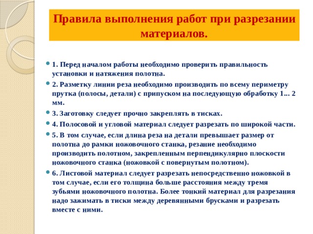 Правила выполнения работ при разрезании материалов.   1.  Перед началом работы необходимо проверить правильность установки и натяжения полотна. 2. Разметку линии реза необходимо производить по всему периметру прутка (полосы, детали) с припуском на последующую обработку 1... 2 мм. 3. Заготовку следует прочно закреплять в тисках. 4. Полосовой и угловой материал следует разрезать по широкой части. 5. В том случае, если длина реза на детали превышает размер от полотна до рамки ножовочного станка, резание необходимо производить полотном, закрепленным перпендикулярно плоскости ножовочного станка (ножовкой с повернутым полотном). 6. Листовой материал следует разрезать непосредственно ножовкой в том случае, если его толщина больше расстояния между тремя зубьями ножовочного полотна. Более тонкий материал для разрезания надо зажимать в тиски между деревянными брусками и разрезать вместе с ними. 