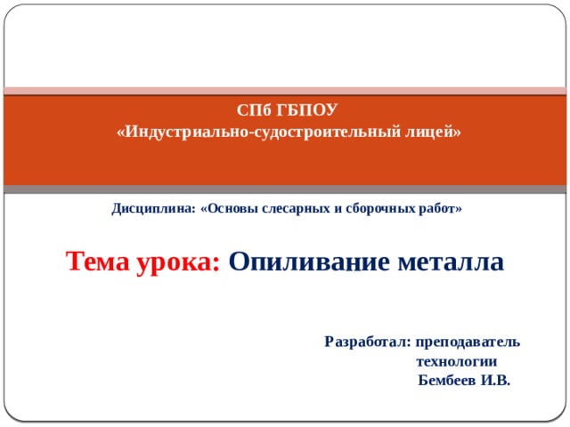      СПб ГБПОУ  «Индустриально-судостроительный лицей»  Дисциплина: «Основы слесарных и сборочных работ» Тема урока: Опиливание металла  Разработал: преподаватель  технологии  Бембеев И.В.  