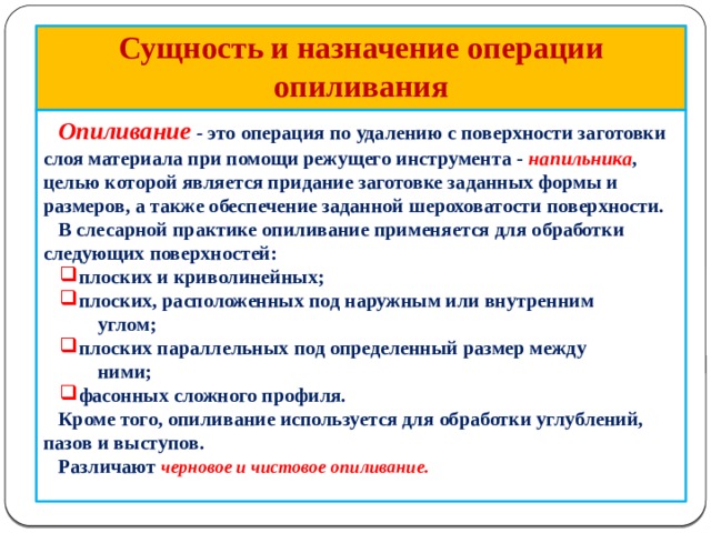             Сущность и назначение операции опиливания  Опиливание  - это операция по удалению с поверхности заготовки слоя материала при помощи режущего инструмента - напильника , целью которой является придание заготовке заданных формы и размеров, а также обеспечение заданной шероховатости поверхности.  В слесарной практике опиливание применяется для обработки следующих поверхностей:  плоских и криволинейных;  плоских, расположенных под наружным или внутренним  плоских и криволинейных;  плоских, расположенных под наружным или внутренним  углом;  плоских параллельных под определенный размер между  плоских параллельных под определенный размер между  ними;  фасонных сложного профиля.  фасонных сложного профиля.  Кроме того, опиливание используется для обработки углублений, пазов и выступов.  Различают черновое и чистовое опиливание.    