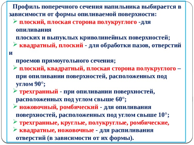 Профиль поперечного сечения напильника выбирается в зависимости от формы опиливаемой поверхности:  плоский, плоская сторона полукруглого -для  опиливания  плоских и выпуклых криволинейных поверхностей;  квадратный, плоский - для обработки пазов, отверстий и  проемов прямоугольного сечения;  плоский, квадратный, плоская сторона полукруглого –  при опиливании поверхностей, расположенных под  углом 90°;  трехгранный - при опиливании поверхностей,  расположенных под углом свыше 60°;  ножовочный, ромбический - для опиливания  поверхностей, расположенных под углом свыше 10°;  трехгранные, круглые, полукруглые, ромбические,  квадратные, ножовочные - для распиливания  отверстий (в зависимости от их формы).  