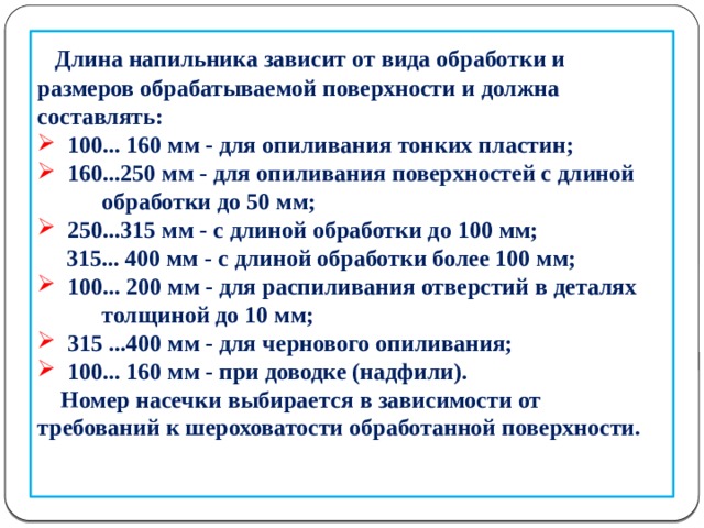       Длина напильника зависит от вида обработки и размеров обрабатываемой поверхности и должна составлять:  100... 160 мм - для опиливания тонких пластин;  160...250 мм - для опиливания поверхностей с длиной  обработки до 50 мм;  250...315 мм - с длиной обработки до 100 мм;  315... 400 мм - с длиной обработки более 100 мм;  100... 200 мм - для распиливания отверстий в деталях  толщиной до 10 мм;  315 ...400 мм - для чернового опиливания;  100... 160 мм - при доводке (надфили).  Номер насечки выбирается в зависимости от требований к шероховатости обработанной поверхности.    