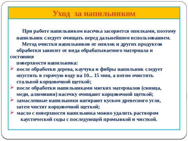      Уход за напильником   При работе напильником насечка засоряется опилками, поэтому  напильник следует очищать перед дальнейшим использованием.  Метод очистки напильников от опилок и других продуктов  обработки зависит от вида обрабатываемого материала и состояния  поверхности напильника:  после обработки дерева, каучука и фибры напильник следует  опустить в горячую воду на 10... 15 мин, а потом очистить  стальной корцовочной щеткой;  после обработки напильниками мягких материалов (свинца,  меди, алюминия) насечку очищают корцовочной щеткой;  замасленные напильники натирают куском древесного угля,  затем чистят корцовочной щеткой;  масло с поверхности напильника можно удалить раствором  каустической соды с последующей промывкой и чисткой.    