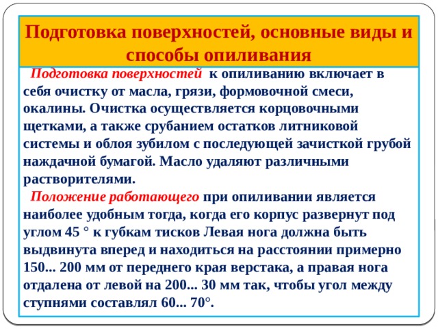 Подготовка поверхностей, основные виды и способы опиливания  Подготовка поверхностей к опиливанию включает в себя очистку от масла, грязи, формовочной смеси, окалины. Очистка осуществляется корцовочными щетками, а также срубанием остатков литниковой системы и облоя зубилом с последующей зачисткой грубой наждачной бумагой. Масло удаляют различными растворителями.  Положение работающего при опиливании является наиболее удобным тогда, когда его корпус развернут под углом 45 ° к губкам тисков Левая нога должна быть выдвинута вперед и находиться на расстоянии примерно 150... 200 мм от переднего края верстака, а правая нога отдалена от левой на 200... 30 мм так, что­бы угол между ступнями составлял 60... 70°.         
