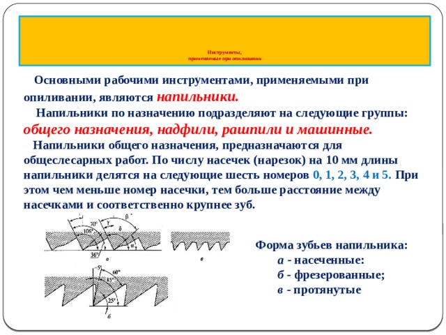        Инструменты,  применяемые при опиливании  Основными рабочими инструментами, применяемыми при опиливании, являются напильники.  Напильники по назначению подразделяют на следующие группы: общего назначения, надфили, рашпили и машинные.  Напильники общего назначения, предназначаются для общеслесарных работ. По числу насечек (нарезок) на 10 мм длины напильники делятся на следующие шесть номеров 0, 1, 2, 3, 4 и 5. При этом чем меньше номер насечки, тем больше расстояние между насечками и соответственно крупнее зуб. Форма зубьев напильника: а - насеченные: б - фрезеро­ванные; в - протянутые  