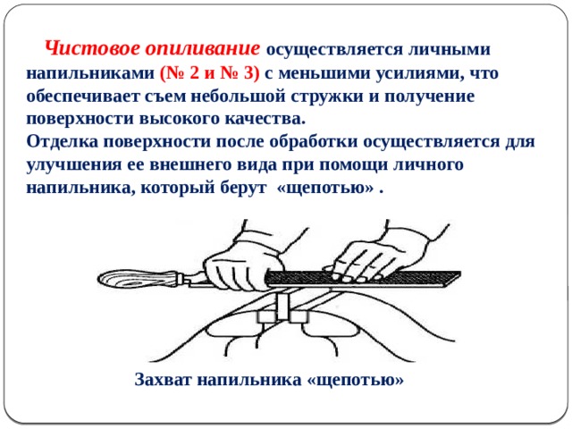 Чистовое опиливание осуществляется личными напильниками (№ 2 и № 3) с меньшими усилиями, что обеспечивает съем небольшой стружки и получение поверхности высокого качества. Отделка поверхности после обработки осуществляется для улучшения ее внешнего вида при помощи личного напильника, который берут «щепотью» .  Захват напильника «щепотью»  