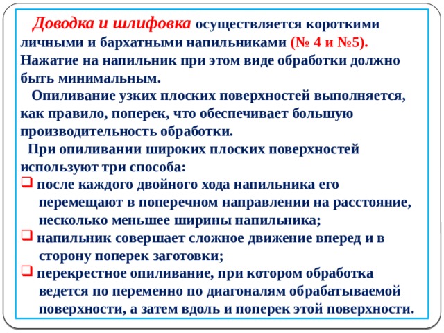       Доводка и шлифовка осуществляется короткими личными и бархатными напильниками (№ 4 и №5). Нажатие на напильник при этом виде обработки должно быть минимальным.  Опиливание узких плоских поверхностей выполняется, как правило, поперек, что обеспечивает большую производительность обработки.  При опиливании широких плоских поверхностей используют три способа:  после каждого двойного хода напильника его  перемещают в поперечном направлении на расстояние,  несколько меньшее ширины напильника;  напильник совершает сложное движение вперед и в  сторону поперек заготовки;  перекрестное опиливание, при котором обработка  ведется по переменно по диагоналям обрабатываемой  поверхности, а затем вдоль и поперек этой поверхности.  