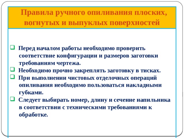       Правила ручного опиливания плоских, вогнутых и выпуклых поверхностей    Перед началом работы необходимо проверить  соответствие конфигурации и размеров заготовки  требованиям чертежа.  Необходимо прочно закреплять заготовку в тисках.  При выполнении чистовых отделочных операций  опиливания необходимо пользоваться накладными  губками.  Следует выбирать номер, длину и сечение напильника  в соответствии с техническими требованиями к  обработке.     