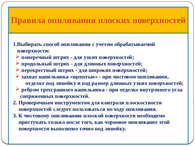  Правила опиливания  плоских поверхностей     1.Выбирать способ опиливания с учетом обрабатываемой  поверхности:  поперечный штрих - для узких поверхностей;  продольный штрих - для длинных поверхностей;  перекрестный штрих - для широких поверхностей;  захват напильника «щепотью» - при чистовом опиливании,  поперечный штрих - для узких поверхностей;  продольный штрих - для длинных поверхностей;  перекрестный штрих - для широких поверхностей;  захват напильника «щепотью» - при чистовом опиливании,  отделке под линейку и под размер длинных узких поверхностей;  ребром трехгранного напильника - при отделке внутреннего угла сопряженных поверхностей.  ребром трехгранного напильника - при отделке внутреннего угла сопряженных поверхностей.  2. Проверочным инструментом для контроля плоскостности  поверхностей следует пользоваться по ходу опиливания.  3. К чистовому опиливанию плоской поверхности необходимо  приступать только после того, как черновое опиливание этой  поверхности выполнено точно под линейку.     