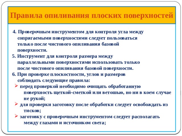  Правила опиливания  плоских поверхностей      4.  Проверочным инструментом для контроля угла между  сопрягаемыми поверхностями следует пользоваться  только после чистового опиливания базовой  поверхности.  5. Инструмент для контроля размера между  параллельными поверхностями использовать только  после чистового опиливания базовой поверхности.  6. При проверке плоскостности, углов и размеров  соблюдать следующие правила:  перед проверкой необходимо очищать обработанную  перед проверкой необходимо очищать обработанную  поверхность щеткой-сметкой или ветошью, но ни в коем случае  не рукой;  для проверки заготовку после обработки следует освобождать из  для проверки заготовку после обработки следует освобождать из  тисков;  заготовку с проверочным инструментом следует располагать  заготовку с проверочным инструментом следует располагать  между глазами и источником света;   