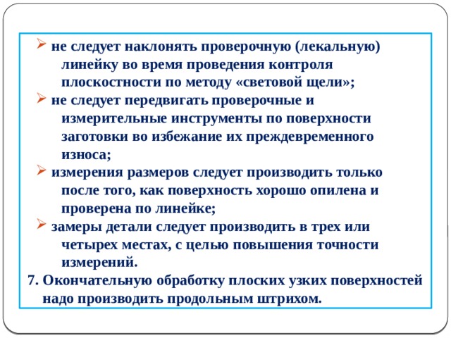  не следует наклонять проверочную (лекальную)  не следует наклонять проверочную (лекальную)  линейку во время проведения контроля  плоскостности по методу «световой щели»;  не следует передвигать проверочные и  не следует передвигать проверочные и  измерительные инструменты по поверхности  заготовки во избежание их преждевременного  износа;  измерения размеров следует производить только  измерения размеров следует производить только  после того, как поверхность хорошо опилена и  проверена по линейке;  замеры детали следует производить в трех или  замеры детали следует производить в трех или  четырех местах, с целью повышения точности  измерений.  7. Окончательную обработку плоских узких поверхностей  надо производить продольным штрихом.  