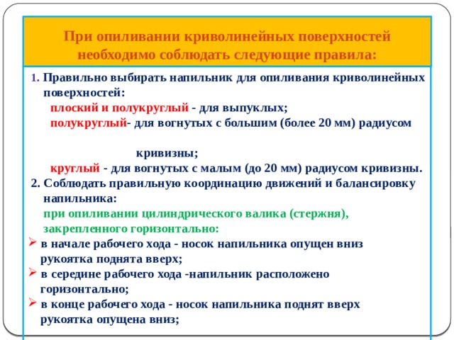 При опиливании криволинейных поверхностей необходимо соблюдать следующие правила:  1 . Правильно выбирать напильник для опиливания криволинейных  поверхностей: плоский и полукруглый - для выпуклых; полукруглый - для вогнутых с большим (более 20 мм) радиусом  кривизны; круглый - для вогнутых с малым (до 20 мм) радиусом кривизны.  2. Соблюдать правильную координацию движений и балансировку  напильника:  при опиливании цилиндрического валика (стержня),  закрепленного горизонтально:  в начале рабочего хода - носок напильника опущен вниз  в начале рабочего хода - носок напильника опущен вниз  рукоятка поднята вверх;  в середине рабочего хода -напильник расположено  в середине рабочего хода -напильник расположено  горизонтально;  в конце рабочего хода - носок напильника поднят вверх  в конце рабочего хода - носок напильника поднят вверх  рукоятка опущена вниз; 