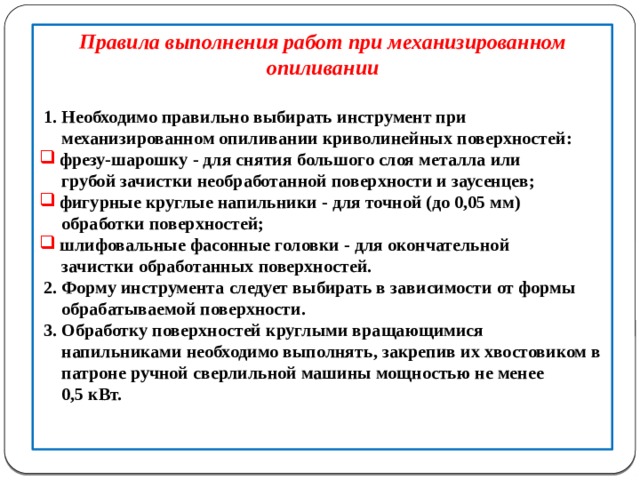 Правила выполнения работ при механизированном опиливании    1. Необходимо правильно выбирать инструмент при  механизированном опиливании криволинейных поверхностей:  фрезу-шарошку - для снятия большого слоя металла или  фрезу-шарошку - для снятия большого слоя металла или  грубой зачистки необработанной поверхности и заусенцев;  фигурные круглые напильники - для точной (до 0,05 мм)  фигурные круглые напильники - для точной (до 0,05 мм)  обработки поверхностей;  шлифовальные фасонные головки - для окончательной  шлифовальные фасонные головки - для окончательной  зачистки обработанных поверхностей.  2. Форму инструмента следует выбирать в зависимости от формы  обрабатываемой поверхности.  3. Обработку поверхностей круглыми вращающимися  напильниками необходимо выполнять, закрепив их хвостовиком в  патроне ручной сверлильной машины мощностью не менее  0,5 кВт.    