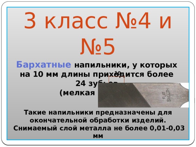  10 3 класс №4 и №5 Бархатные напильники, у которых на 10 мм длины приходится более 24 зубьев (мелкая насечка)                  Такие напильники предназначены для окончательной обработки изделий.  Снимаемый слой металла не более 0,01-0,03 мм  
