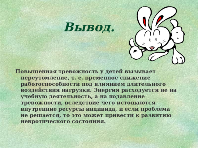 Вывод.   Повышенная тревожность у детей вызывает переутомление, т. е. временное снижение работоспособности под влиянием длительного воздействия нагрузки. Энергия расходуется не на учебную деятельность, а на подавление тревожности, вследствие чего истощаются внутренние ресурсы индивида, и если проблема не решается, то это может привести к развитию невротического состояния. 