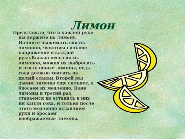 Лимон Представьте, что в каждой руке вы держите по лимону. Начните выжимать сок из лимонов, чувствуя сильное напряжение в каждой руке.Выжав весь сок из лимонов, можно их выбросить и взять новые лимоны, ведь сока должно хватить на целый стакан. Второй раз давим лимоны еще сильнее, а бросаем их медленно. Взяв лимоны в третий раз, стараемся не оставить в них ни капли сока, и только после этого медленно ослабляем руки и бросаем воображаемые лимоны. 