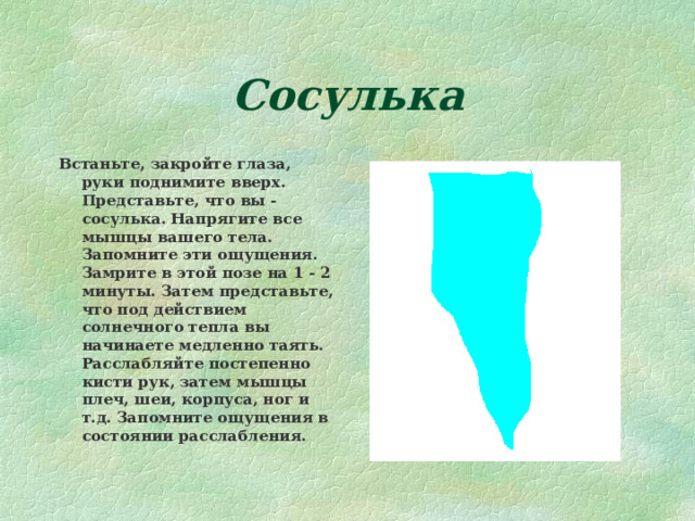 Сосулька Встаньте, закройте глаза, руки поднимите вверх. Представьте, что вы - сосулька. Напрягите все мышцы вашего тела. Запомните эти ощущения. Замрите в этой позе на 1 - 2 минуты. Затем представьте, что под действием солнечного тепла вы начинаете медленно таять. Расслабляйте постепенно кисти рук, затем мышцы плеч, шеи, корпуса, ног и т.д. Запомните ощущения в состоянии расслабления. 