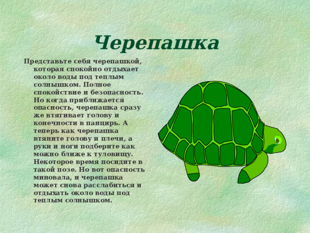 Черепашка Представьте себя черепашкой, которая спокойно отдыхает около воды под теплым солнышком. Полное спокойствие и безопасность. Но когда приближается опасность, черепашка сразу же втягивает голову и конечности в панцирь. А теперь как черепашка втяните голову и плечи, а руки и ноги подберите как можно ближе к туловищу. Некоторое время посидите в такой позе. Но вот опасность миновала, и черепашка может снова расслабиться и отдыхать около воды под теплым солнышком. 