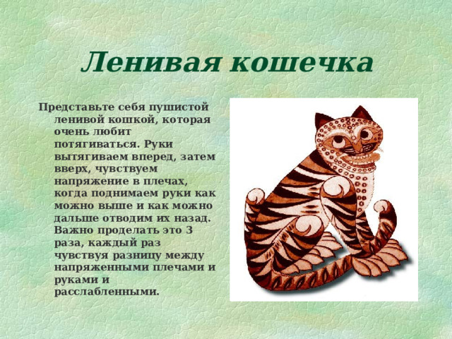 Ленивая кошечка Представьте себя пушистой ленивой кошкой, которая очень любит потягиваться. Руки вытягиваем вперед, затем вверх, чувствуем напряжение в плечах, когда поднимаем руки как можно выше и как можно дальше отводим их назад. Важно проделать это 3 раза, каждый раз чувствуя разницу между напряженными плечами и руками и расслабленными. 