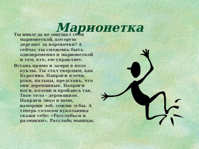 Марионетка Ты никогда не ощущал себя марионеткой, которую дергают за веревочки? А сейчас ты сможешь быть одновременно и марионеткой и тем, кто, ею управляет. Встань прямо и замри в позе куклы. Ты стал твердым, как Буратино. Напряги плечи, руки, пальцы, представь, что они деревянные. Напряги ноги, колени и пройдись так. Твое тело - деревянное. Напряги лицо и шею, наморщи лоб, сожми зубы. А теперь голосом кукольника скажи себе: «Расслабься и размякни». Расслабь мышцы. 