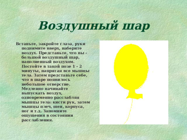 Воздушный шар Встаньте, закройте глаза, руки поднимите вверх, наберите воздух. Представьте, что вы - большой воздушный шар, наполненный воздухом. Постойте в такой позе 1 - 2 минуты, напрягая все мышцы тела. Затем представьте себе, что в шаре появилось небольшое отверстие. Медленно начинайте выпускать воздух, одновременно расслабляя мышцы тела: кисти рук, затем мышцы плеч, шеи, корпуса, ног и т.д. Запомните ощущения в состоянии расслабления. 