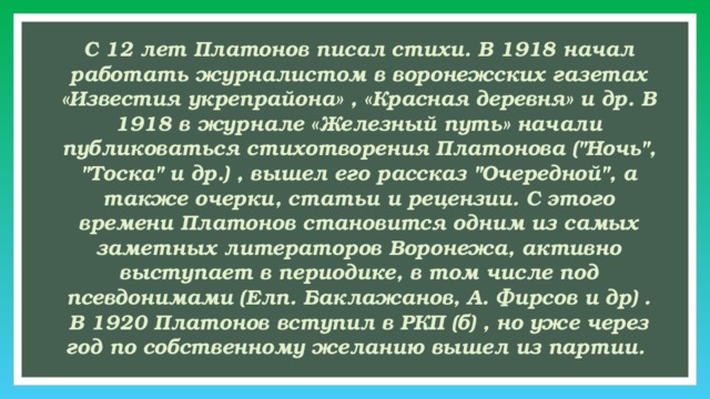 С 12 лет Платонов писал стихи. В 1918 начал работать журналистом в воронежских газетах «Известия укрепрайона» , «Красная деревня» и др. В 1918 в журнале «Железный путь» начали публиковаться стихотворения Платонова (