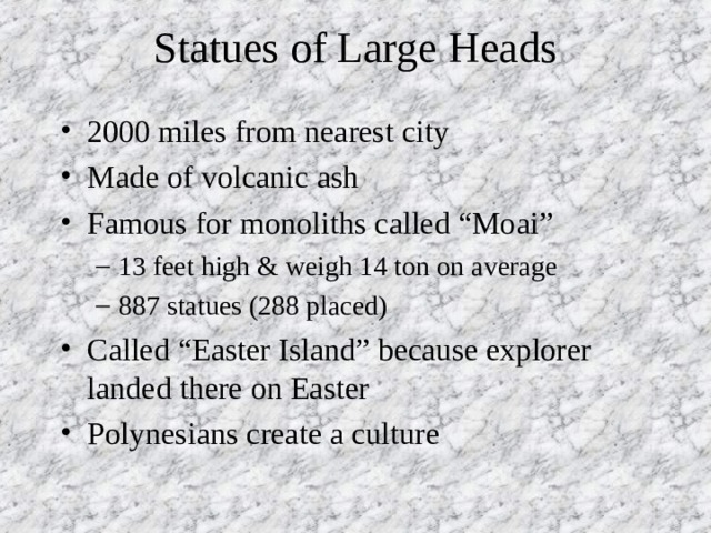 Statues of Large Heads 2000 miles from nearest city Made of volcanic ash Famous for monoliths called “Moai” 13 feet high & weigh 14 ton on average 887 statues (288 placed) 13 feet high & weigh 14 ton on average 887 statues (288 placed) Called “Easter Island” because explorer landed there on Easter Polynesians create a culture 