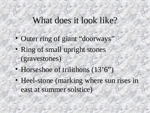What does it look like? Outer ring of giant “doorways” Ring of small upright stones (gravestones) Horseshoe of trilithons (13’6”) Heel-stone (marking where sun rises in east at summer solstice) 