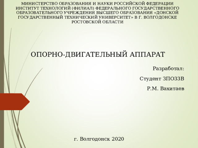 МИНИСТЕРСТВО ОБРАЗОВАНИЯ И НАУКИ РОССИЙСКОЙ ФЕДЕРАЦИИ ИНСТИТУТ ТЕХНОЛОГИЙ (ФИЛИАЛ) ФЕДЕРАЛЬНОГО ГОСУДАРСТВЕННОГО ОБРАЗОВАТЕЛЬНОГО УЧРЕЖДЕНИЯ ВЫСШЕГО ОБРАЗОВАНИЯ «ДОНСКОЙ ГОСУДАРСТВЕННЫЙ ТЕХНИЧЕСКИЙ УНИВЕРСИТЕТ» В Г. ВОЛГОДОНСКЕ РОСТОВСКОЙ ОБЛАСТИ ОПОРНО-ДВИГАТЕЛЬНЫЙ АППАРАТ Разработал: Студент ЗПО33В Р.М. Вахитаев г. Волгодонск 2020 
