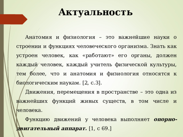 Актуальность Анатомия и физиология – это важнейшие науки о строении и функциях человеческого организма. Знать как устроен человек, как «работают» его органы, должен каждый человек, каждый учитель физической культуры, тем более, что и анатомия и физиология относятся к биологическим наукам. [2, c.3] . Движения, перемещения в пространстве – это одна из важнейших функций живых существ, в том числе и человека. Функцию движений у человека выполняет опорно-двигательный аппарат. [1, c 69.] 